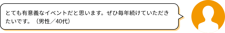 とても有意義なイベントだと思います。ぜひ毎年続けていただきたいです。（男性／40代）