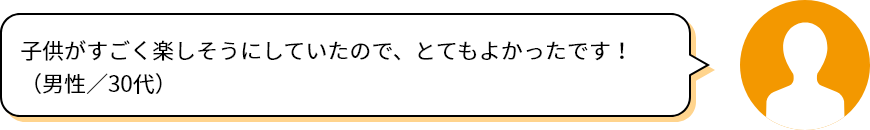 子供がすごく楽しそうにしていたので、とてもよかったです！（男性／30代）