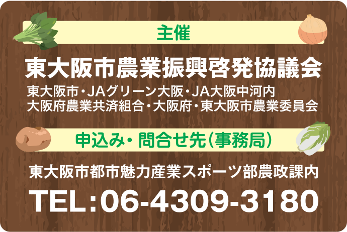 主催　東大阪市農業振興啓発協議会（JAグリーン大阪・JA大阪中河内・大阪府農業共済組合 大阪府・東大阪市・東大阪市農業委員会）　申込み・問合せ先（事務局）　東大阪市都市魅力産業スポーツ部農政課内　TEL:06-4309-3180