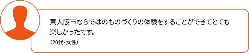 東大阪市ならではのものづくりの体験をすることができてとても楽しかったです。（20代・女性）