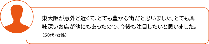 東大阪が意外と近くて、とても豊かな街だと思いました。とても興味深いお店が他にもあったので、今後も注目したいと思いました。（50代・女性）