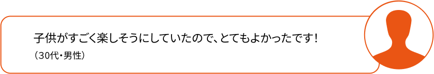 子供がすごく楽しそうにしていたので、とてもよかったです！（30代・女性）